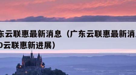 广东云联惠最新消息（广东云联惠最新消息2020云联惠新进展）